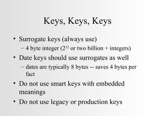 Keys, Keys, Keys Surrogate keys (always use)  4 byte integer (2 32  or two billion + integers) Date keys should use surrogates as well dates are typically 8 bytes -- saves 4 bytes per fact Do not use smart keys with embedded meanings Do not use legacy or production keys 
