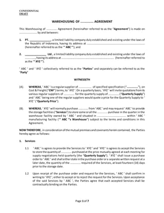 CONFIDENTIAL
DRAFT
Page 1 of 7
WAREHOUSING OF ............. AGREEMENT
This Warehousing of ............. Agreement (hereinafter referred to as the “Agreement”) is made on
...................... by and between:
1. PT. _______________, a limited liability company duly established and existing under the laws of
the Republic of Indonesia, having its address at ........................................................................
(hereinafter referred to as the “‘ ABC ‘”); and
2. _______________ Ltd., a limitedliabilitycompanyduly established and existing under the laws of
.............,havingitsaddressat ...................................................................... (hereinafter referred to
as the “‘ XYZ ‘”).
‘ ABC ‘ and ‘ XYZ ‘ collectively referred to as the “Parties” and separately can be referred to as the
“Party”
WITNESSETH
(A). WHEREAS, ‘ ABC ‘ isa regularsupplier of ................ of specified specification (“..............”), on
Cost & Freight(“CNF”) terms,to‘ XYZ ‘.On a quarterlybasis, ‘XYZ ‘ will invite quotationsfromits
various regular suppliers of ............. for the quarterly supply of ............. (“Quarterly Supply”)
and ‘ ABC‘ being one of the regular suppliers would quote a price for the Quarterly Supply to ‘
XYZ ‘ (“Quarterly Price”).
(B). WHEREAS, ‘ XYZ ‘ will normallypurchase ............. from‘ABC‘ and mayrequest ‘ ABC‘ to provide
the storage facilities(“Services”) tostore some orall the ............. purchase in the quarter in the
warehouse facility owned by ‘ ABC ‘ and situated in .................................... within ‘ ABC ‘
manufacturing facility (“‘ ABC ‘’s Warehouse”) subject to the terms and conditions in this
Agreement.
NOW THEREFORE, in considerationof the mutual premisesandcovenantshereincontained, the Parties
hereby agree as follows:
1. Services
1.1 ‘ ABC ‘ is agrees to provide the Services to ‘ XYZ ‘ and ‘ XYZ ‘ is agrees to accept the Services
to store the quantityof ............. purchasedat the price mutually agreed at each meeting for
supply negotiations held quarterly (the “Quarterly Supply”). ‘ XYZ ‘ shall issue a purchase
orderto ‘ ABC ‘ and shall eitherstate inthe purchase orderora separate writtenrequest at a
later date, the quantity of the ............. required of the Services, at least fourteen (14) days
prior to the storage date.
1.2 Upon receipt of the purchase order and request for the Services, ‘ ABC ‘ shall confirm in
writingto‘ XYZ ‘, either to accept or to reject the request for the Services. Upon acceptance
of the said Services by ‘ ABC ‘, the Parties agree that each accepted Services shall be
contractually binding on the Parties.
 