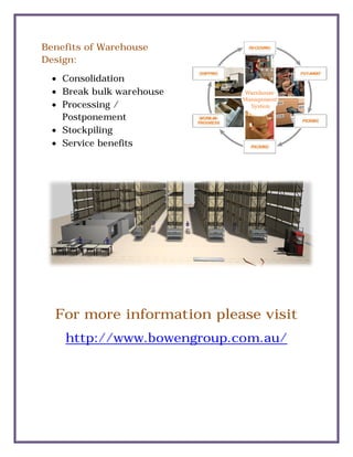 Benefits of Warehouse
Design:
 Consolidation
 Break bulk warehouse
 Processing /
Postponement
 Stockpiling
 Service benefits
For more information please visit
http://www.bowengroup.com.au/
Benefits of Warehouse
Break bulk warehouse
Service benefits
For more information please visit
http://www.bowengroup.com.au/
For more information please visit
http://www.bowengroup.com.au/
 