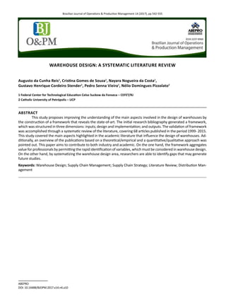 Brazilian Journal of Operations & Production Management 14 (2017), pp 542-555
ABEPRO
DOI: 10.14488/BJOPM.2017.v14.n4.a10
WAREHOUSE DESIGN: A SYSTEMATIC LITERATURE REVIEW
Augusto da Cunha Reis1
, Cristina Gomes de Souza1
, Nayara Nogueira da Costa1
,
Gustavo Henrique Cordeiro Stender1
, Pedro Senna Vieira1
, Nélio Domingues Pizzolato2
1 Federal Center for Technological Education Celso Suckow da Fonseca – CEFET/RJ
2 Catholic University of Petrópolis – UCP
ABSTRACT
This study proposes improving the understanding of the main aspects involved in the design of warehouses by
the construction of a framework that reveals the state-of-art. The initial research bibliography generated a framework,
which was structured in three dimensions: inputs; design and implementation; and outputs. The validation of framework
was accomplished through a systematic review of the literature, covering 68 articles published in the period 1999- 2015.
This study covered the main aspects highlighted in the academic literature that influence the design of warehouses. Ad-
ditionally, an overview of the publications based on a theoretical/empirical and a quantitative/qualitative approach was
pointed out. This paper aims to contribute to both industry and academic. On the one hand, the framework aggregates
value for professionals by permitting the rapid identification of variables, which must be considered in warehouse design.
On the other hand, by systematizing the warehouse design area, researchers are able to identify gaps that may generate
future studies.
Keywords: Warehouse Design; Supply Chain Management; Supply Chain Strategy; Literature Review; Distribution Man-
agement
 
