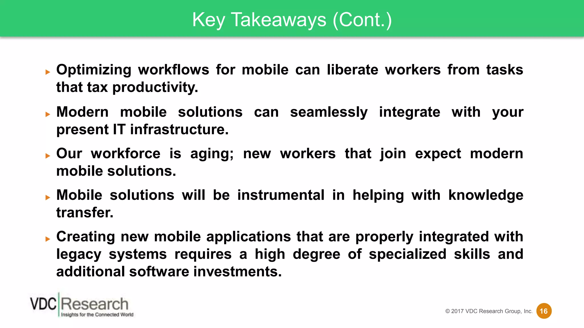 16© 2017 VDC Research Group, Inc.
Key Takeaways (Cont.)
 Optimizing workflows for mobile can liberate workers from tasks
that tax productivity.
 Modern mobile solutions can seamlessly integrate with your
present IT infrastructure.
 Our workforce is aging; new workers that join expect modern
mobile solutions.
 Mobile solutions will be instrumental in helping with knowledge
transfer.
 Creating new mobile applications that are properly integrated with
legacy systems requires a high degree of specialized skills and
additional software investments.
 