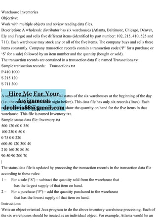 Warehouse Inventories
Objective:
Work with multiple objects and review reading data files.
Description: A wholesale distributor has six warehouses (Atlanta, Baltimore, Chicago, Denver,
Ely and Fargo) and sells five different items (identified by part number: 102, 215, 410, 525 and
711). Each warehouse may stock any or all of the five items. The company buys and sells these
items constantly. Company transaction records contain a transaction code (‘P’ for a purchase or
‘S’ for a sale) followed by an item number and the quantity (bought or sold).
The transaction records are contained in a transaction data file named Transactions.txt.
Sample transaction records: Transactions.txt
P 410 1000
S 215 120
S 711 300
|
A separate data file contains the initial status of the six warehouses at the beginning of the day
(i.e., the ending status from the night before). This data file has only six records (lines). Each
record (line) contains five numbers that show the quantity on hand for the five items in that
warehouse. This file is named Inventory.txt.
Sample status data file: Inventory.txt
500 120 60 0 350
100 230 0 50 0
0 75 0 0 220
600 50 120 300 40
210 160 30 80 50
90 50 90 200 70
|
The status data file is updated by processing the transaction records in the transaction data file
according to these rules:
1 – For a sale (‘S’) – subtract the quantity sold from the warehouse that
has the largest supply of that item on hand.
2 – For a purchase (‘P’) – add the quantity purchased to the warehouse
that has the lowest supply of that item on hand.
Instructions:
Write an object-oriented Java program to do the above inventory warehouse processing. Each of
the six warehouses should be treated as an individual object. For example, Atlanta would be an