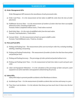 MANOJ TAMANG 3
WAREHOUSE KPI
4) Order Management KPIs
Order Management KPI measures the smoothness of each processed order.
a) Order Lead Time: - It is the measurement of time taken to fulfill the order from the time of order
placement.
b) Fulfillment Accuracy Rate: - It is the measurement of numbers of orders that have been successfully
delivered on time, consisting of right items.
Formula: Orders completed without issues / Total orders received
c) Back Order Rate: - It is the ratio of unfulfilled order from the total orders.
Formula: Total backorders / Total orders
d) Cost per Order: - It is the measurement of total cost spent to fulfill a order.
Formula: Total fulfillment costs / Total no. of orders
5) Pick and Pack KPIs
a) Picking and Packing Cost: - The measurement of the cost incurred per order line, including handling,
labelling, relabeling, and packing.
b) Picking and Packing Productivity: - The measurement of number of orders line that have been picked
and packed per hour.
c) Picking and Packing Accuracy: - The percentage of orders picked and packed without error.
d) Picking and Packing Cycle Time: - It is the measurement of total time taken to pick and pack each
order.
e) Labor and Equipment Utilization: - It is the calculation of the percentage of labor and pick / pack
equipment out of the total labor and equipment utilized during the process.
6) Safety KPIs
Safety KPIs helps to prevent possible accidents in the Warehouse in future.
a) Accidents per Year: - It is the measurement of notable accidents that cost time and money in a year.
b) Time Since Last Accidents: - It is the indicator that shows you how much time it's been since the last
accident.
 