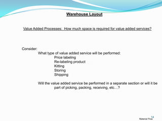 Warehouse Layout


Value Added Processes: How much space is required for value added services?




Consider:
            What type of value added service will be performed:
                     Price labeling
                     Re-labeling product
                     Kitting
                     Storing
                     Shipping

            Will the value added service be performed in a separate section or will it be
                       part of picking, packing, receiving, etc…?




                                                                                        14
                                                                             Material Flow
 