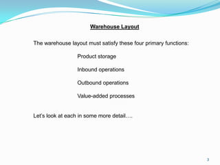 Warehouse Layout


The warehouse layout must satisfy these four primary functions:

                 Product storage

                 Inbound operations

                 Outbound operations

                 Value-added processes


Let’s look at each in some more detail….




                                                                  3
 