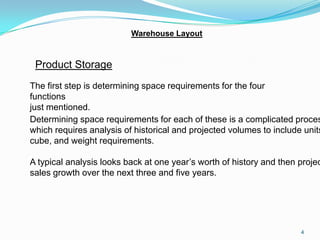 Warehouse Layout


 Product Storage
The first step is determining space requirements for the four
functions
just mentioned.
Determining space requirements for each of these is a complicated proces
which requires analysis of historical and projected volumes to include units
cube, and weight requirements.

A typical analysis looks back at one year’s worth of history and then projec
sales growth over the next three and five years.




                                                                      4
 