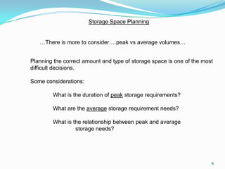 Storage Space Planning


   …There is more to consider….peak vs average volumes…


Planning the correct amount and type of storage space is one of the most
difficult decisions.

Some considerations:

        What is the duration of peak storage requirements?

        What are the average storage requirement needs?

        What is the relationship between peak and average
                 storage needs?




                                                                       6
 