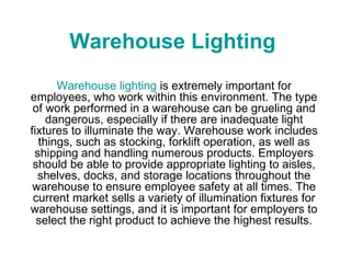 Warehouse Lighting Warehouse lighting  is extremely important for employees, who work within this environment. The type of work performed in a warehouse can be grueling and dangerous, especially if there are inadequate light fixtures to illuminate the way. Warehouse work includes things, such as stocking, forklift operation, as well as shipping and handling numerous products. Employers should be able to provide appropriate lighting to aisles, shelves, docks, and storage locations throughout the warehouse to ensure employee safety at all times. The current market sells a variety of illumination fixtures for warehouse settings, and it is important for employers to select the right product to achieve the highest results. 