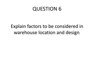 Explain factors to be considered in
warehouse location and design.
QUESTION 6
 