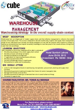 Warehouses form an integral part of modern supply chains and their effective management is critical to the overall
success of the supply chain. This course is designed to educate warehousing, logistics and supply chain management
people to fully understand such criticality and equips delegates not only with the practical skills required to manage a
warehouse successfully but also imparts necessary knowledge to view their place in the overall scheme of things and
to plan their role accordingly
Hotel Sunfort Lahore
June 25-26, 2013
Investment Rs 16000/- Only
After completion of the course, delegates will be able to understand:
 Warehousing strategy in the overall supply chain context
 Warehouse layout and design principles
 Warehouse operations management
 IT applications for improving warehouses efficiency
 Warehouse performance KPIs
 Security and pilferage control in warehouses
 Best practices in safety and housekeeping
 Junior to mid management levels in warehousing, transportation, procurement, planning and supply chain
functions
 Manufacturing personnel seeking to broaden their horizon for senior managerial roles
 Management trainees and new hires
 Warehouse personnel seeking to understand their role in overall scheme of things
 Personnel in support roles
Yonus is the founder & CEO of SCCDi. An M.Sc. in Physics and MBA in marketing, A visionary supply
chain executive with 22+ years experience of managing supply chains of FMCG and petrochemical
sector companies as well as managing 3PL operations. Having personally worked on multiple roles as
buyer, supplier, supply chain manager, logistics manager, IT manager as well as a 3PL operator, and
he is excellently poised to explain all aspects of the game. An innovator in designing and aligning
supply chain strategies according to ever changing and challenging market conditions, he has
successfully executed several greenfield logistics projects and supply chain cost cutting projects. He
won the Corporate Excellence Award in Engro Polymer for creating a cost effective logistics system
from scratch and also has the distinction of being the founder of Supply Chain Association of Pakistan
(SCAP) . Yonus has also served as a visiting faculty for Distribution & Logistics at IBA, Karachi and is a
frequent speaker on supply chain subjects at various professional fora. Yonus is now running his own
orgnization – Supply Chain Capacity Development Initiative (SCCDi) which provides consultancy
services to corporate clients and also strives for large scale training on logistics and supply chain
subjects.
For Registration, please contact
Mona Shah: Tel: 021-35450365, Cell: 0300-4609007
mona@mcubepk.com, info@mcubepk.com ,
URL: www.m-cube.weebly.com
 