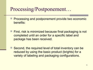 11 
Processing/Postponement… 
 Processing and postponement provide two economic 
benefits: 
 First, risk is minimized because final packaging is not 
completed until an order for a specific label and 
package has been received. 
 Second, the required level of total inventory can be 
reduced by using the basic product (brights) for a 
variety of labeling and packaging configurations. 
 