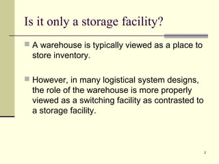 2 
Is it only a storage facility? 
 A warehouse is typically viewed as a place to 
store inventory. 
 However, in many logistical system designs, 
the role of the warehouse is more properly 
viewed as a switching facility as contrasted to 
a storage facility. 
 