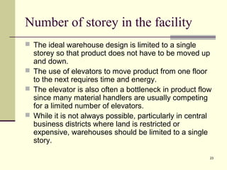 23 
Number of storey in the facility 
 The ideal warehouse design is limited to a single 
storey so that product does not have to be moved up 
and down. 
 The use of elevators to move product from one floor 
to the next requires time and energy. 
 The elevator is also often a bottleneck in product flow 
since many material handlers are usually competing 
for a limited number of elevators. 
 While it is not always possible, particularly in central 
business districts where land is restricted or 
expensive, warehouses should be limited to a single 
story. 
 