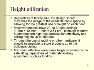24 
Height utilization 
 Regardless of facility size, the design should 
maximize the usage of the available cubic space by 
allowing for the greatest use of height on each floor. 
 Most warehouses have 20- to 30-feet ceilings 
(1 foot = 12 inch; 1 inch = 2.54 cm), although modern 
automated and high-rise facilities can effectively use 
ceiling heights up to 100 feet. 
 Through the use of racking or other hardware, it 
should be possible to store products up to the 
building's ceiling. 
 Maximum effective warehouse height is limited by the 
safe lifting capabilities of material-handling 
equipment, such as forklifts. 
 