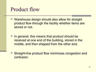 25 
Product flow 
 Warehouse design should also allow for straight 
product flow through the facility whether items are 
stored or not. 
 In general, this means that product should be 
received at one end of the building, stored in the 
middle, and then shipped from the other end. 
 Straight-line product flow minimizes congestion and 
confusion. 
 