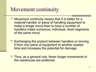 27 
Movement continuity 
 Movement continuity means that it is better for a 
material handler or piece of handling equipment to 
make a longer move than to have a number of 
handlers make numerous, individual, short segments 
of the same move. 
 Exchanging the product between handlers or moving 
it from one piece of equipment to another wastes 
time and increases the potential for damage. 
 Thus, as a general rule, fewer longer movements in 
the warehouse are preferred. 
 