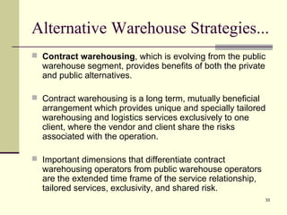 Alternative Warehouse Strategies... 
 Contract warehousing, which is evolving from the public 
warehouse segment, provides benefits of both the private 
and public alternatives. 
 Contract warehousing is a long term, mutually beneficial 
arrangement which provides unique and specially tailored 
warehousing and logistics services exclusively to one 
client, where the vendor and client share the risks 
associated with the operation. 
33 
 Important dimensions that differentiate contract 
warehousing operators from public warehouse operators 
are the extended time frame of the service relationship, 
tailored services, exclusivity, and shared risk. 
 