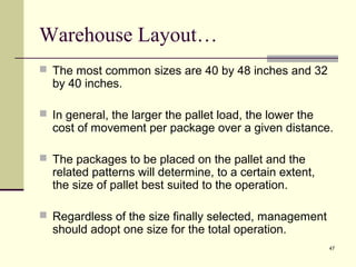 47 
Warehouse Layout… 
 The most common sizes are 40 by 48 inches and 32 
by 40 inches. 
 In general, the larger the pallet load, the lower the 
cost of movement per package over a given distance. 
 The packages to be placed on the pallet and the 
related patterns will determine, to a certain extent, 
the size of pallet best suited to the operation. 
 Regardless of the size finally selected, management 
should adopt one size for the total operation. 
 