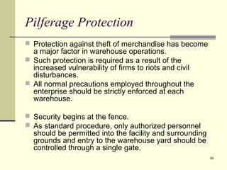 49 
Pilferage Protection 
 Protection against theft of merchandise has become 
a major factor in warehouse operations. 
 Such protection is required as a result of the 
increased vulnerability of firms to riots and civil 
disturbances. 
 All normal precautions employed throughout the 
enterprise should be strictly enforced at each 
warehouse. 
 Security begins at the fence. 
 As standard procedure, only authorized personnel 
should be permitted into the facility and surrounding 
grounds and entry to the warehouse yard should be 
controlled through a single gate. 
 