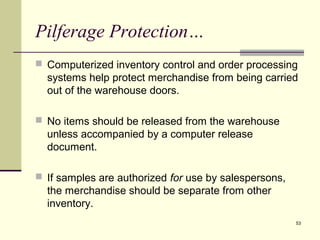 53 
Pilferage Protection… 
 Computerized inventory control and order processing 
systems help protect merchandise from being carried 
out of the warehouse doors. 
 No items should be released from the warehouse 
unless accompanied by a computer release 
document. 
 If samples are authorized for use by salespersons, 
the merchandise should be separate from other 
inventory. 
 