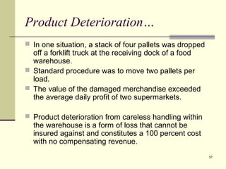 57 
Product Deterioration… 
 In one situation, a stack of four pallets was dropped 
off a forklift truck at the receiving dock of a food 
warehouse. 
 Standard procedure was to move two pallets per 
load. 
 The value of the damaged merchandise exceeded 
the average daily profit of two supermarkets. 
 Product deterioration from careless handling within 
the warehouse is a form of loss that cannot be 
insured against and constitutes a 100 percent cost 
with no compensating revenue. 
