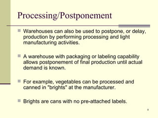 9 
Processing/Postponement 
 Warehouses can also be used to postpone, or delay, 
production by performing processing and light 
manufacturing activities. 
 A warehouse with packaging or labeling capability 
allows postponement of final production until actual 
demand is known. 
 For example, vegetables can be processed and 
canned in "brights" at the manufacturer. 
 Brights are cans with no pre-attached labels. 
 