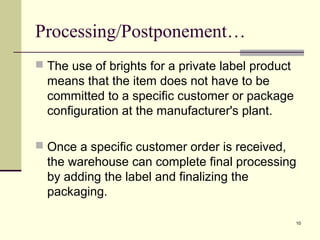 10
Processing/Postponement…
 The use of brights for a private label product
means that the item does not have to be
committed to a specific customer or package
configuration at the manufacturer's plant.
 Once a specific customer order is received,
the warehouse can complete final processing
by adding the label and finalizing the
packaging.
 