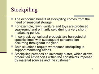 12
Stockpiling
 The economic benefit of stockpiling comes from the
need of seasonal storage.
 For example, lawn furniture and toys are produced
year-round and primarily sold during a very short
marketing period.
 In contrast, agricultural products are harvested at
specific times with subsequent consumption
occurring throughout the year.
 Both situations require warehouse stockpiling to
support marketing efforts.
 Stockpiling provides an inventory buffer, which allows
production efficiencies within the constraints imposed
by material sources and the customer.
 
