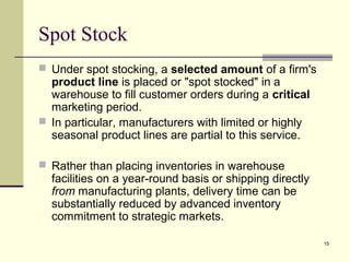 15
Spot Stock
 Under spot stocking, a selected amount of a firm's
product line is placed or "spot stocked" in a
warehouse to fill customer orders during a critical
marketing period.
 In particular, manufacturers with limited or highly
seasonal product lines are partial to this service.
 Rather than placing inventories in warehouse
facilities on a year-round basis or shipping directly
from manufacturing plants, delivery time can be
substantially reduced by advanced inventory
commitment to strategic markets.
 