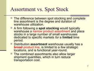 17
Assortment vs. Spot Stock
 The difference between spot stocking and complete
line assortment is the degree and duration of
warehouse utilization.
 A firm following a spot stocking would typically
warehouse a narrow product assortment and place
stocks in a large number of small warehouses
dedicated to specific markets for a limited time
period.
 Distribution assortment warehouse usually has a
broad product line, is limited to a few strategic
locations, and is functional year-round.
 The combined assortments also allow larger
shipment quantities, which in turn reduce
transportation cost.
 