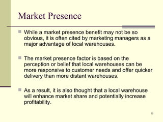 20
Market Presence
 While a market presence benefit may not be so
obvious, it is often cited by marketing managers as a
major advantage of local warehouses.
 The market presence factor is based on the
perception or belief that local warehouses can be
more responsive to customer needs and offer quicker
delivery than more distant warehouses.
 As a result, it is also thought that a local warehouse
will enhance market share and potentially increase
profitability.
 