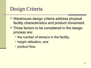 22
Design Criteria
 Warehouse design criteria address physical
facility characteristics and product movement.
 Three factors to be considered in the design
process are:
 the number of storey's in the facility,
 height utilization, and
 product flow.
 