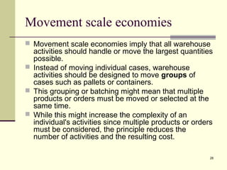 28
Movement scale economies
 Movement scale economies imply that all warehouse
activities should handle or move the largest quantities
possible.
 Instead of moving individual cases, warehouse
activities should be designed to move groups of
cases such as pallets or containers.
 This grouping or batching might mean that multiple
products or orders must be moved or selected at the
same time.
 While this might increase the complexity of an
individual's activities since multiple products or orders
must be considered, the principle reduces the
number of activities and the resulting cost.
 