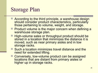 29
Storage Plan
 According to the third principle, a warehouse design
should consider product characteristics, particularly
those pertaining to volume, weight, and storage.
 Product volume is the major concern when defining a
warehouse storage plan.
 High-volume sales or throughput product should be
stored in a location that minimizes the distance it is
moved, such as near primary aisles and in low
storage racks.
 Such a location minimizes travel distance and the
need for extended lifting.
 Conversely, low-volume product can be assigned
locations that are distant from primary aisles or
higher up in storage racks.
 