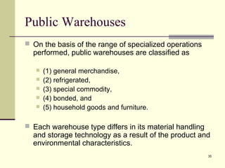 35
Public Warehouses
 On the basis of the range of specialized operations
performed, public warehouses are classified as
 (1) general merchandise,
 (2) refrigerated,
 (3) special commodity,
 (4) bonded, and
 (5) household goods and furniture.
 Each warehouse type differs in its material handling
and storage technology as a result of the product and
environmental characteristics.
 