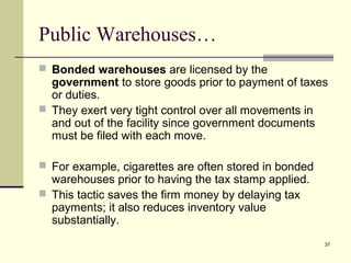 37
Public Warehouses…
 Bonded warehouses are licensed by the
government to store goods prior to payment of taxes
or duties.
 They exert very tight control over all movements in
and out of the facility since government documents
must be filed with each move.
 For example, cigarettes are often stored in bonded
warehouses prior to having the tax stamp applied.
 This tactic saves the firm money by delaying tax
payments; it also reduces inventory value
substantially.
 