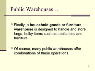 38
Public Warehouses…
 Finally, a household goods or furniture
warehouse is designed to handle and store
large, bulky items such as appliances and
furniture.
 Of course, many public warehouses offer
combinations of these operations.
 