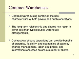 39
Contract Warehouses
 Contract warehousing combines the best
characteristics of both private and public operations.
 The long-term relationship and shared risk result in
lower cost than typical public warehouse
arrangements.
 Contract warehouse operations can provide benefits
of expertise, flexibility, and economies of scale by
sharing management, labor, equipment, and
information resources across a number of clients.
 