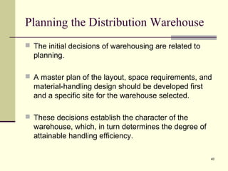 40
Planning the Distribution Warehouse
 The initial decisions of warehousing are related to
planning.
 A master plan of the layout, space requirements, and
material-handling design should be developed first
and a specific site for the warehouse selected.
 These decisions establish the character of the
warehouse, which, in turn determines the degree of
attainable handling efficiency.
 