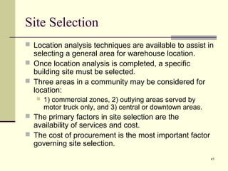 41
Site Selection
 Location analysis techniques are available to assist in
selecting a general area for warehouse location.
 Once location analysis is completed, a specific
building site must be selected.
 Three areas in a community may be considered for
location:
 1) commercial zones, 2) outlying areas served by
motor truck only, and 3) central or downtown areas.
 The primary factors in site selection are the
availability of services and cost.
 The cost of procurement is the most important factor
governing site selection.
 