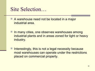 42
Site Selection…
 A warehouse need not be located in a major
industrial area.
 In many cities, one observes warehouses among
industrial plants and in areas zoned for light or heavy
industry.
 Interestingly, this is not a legal necessity because
most warehouses can operate under the restrictions
placed on commercial property.
 