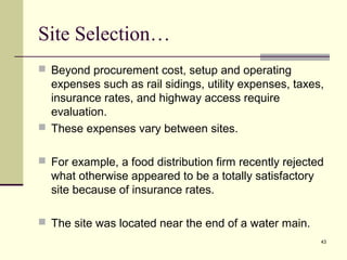 43
Site Selection…
 Beyond procurement cost, setup and operating
expenses such as rail sidings, utility expenses, taxes,
insurance rates, and highway access require
evaluation.
 These expenses vary between sites.
 For example, a food distribution firm recently rejected
what otherwise appeared to be a totally satisfactory
site because of insurance rates.
 The site was located near the end of a water main.
 