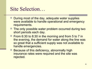 44
Site Selection…
 During most of the day, adequate water supplies
were available to handle operational and emergency
requirements.
 The only possible water problem occurred during two
short periods each day.
 From 6:30 to 8:30 in the morning and from 5 to 7 in
the evening, the demand for water along the line was
so great that a sufficient supply was not available to
handle emergencies.
 Because of this deficiency, abnormally high
insurance rates were required and the site was
rejected.
 