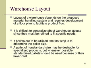 46
Warehouse Layout
 Layout of a warehouse depends on the proposed
material handling system and requires development
of a floor plan to facilitate product flow.
 It is difficult to generalize about warehouse layouts
since they must be refined to fit specific needs.
 If pallets are to be utilized, the first step is to
determine the pallet size.
 A pallet of nonstandard size may be desirable for
specialized products, but whenever possible,
standardized pallets should be used because of their
lower cost.
 