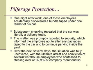 51
Pilferage Protection…
 One night after work, one of these employees
accidentally discovered a bundle taped under one
fender of his car.
 Subsequent checking revealed that the car was
literally a delivery truck.
 The matter was promptly reported to security, which
informed the employee not to alter any packages
taped to the car and to continue parking inside the
yard.
 Over the next several days, the situation was fully
uncovered, with the ultimate arrest and conviction of
several warehouse employees who confessed to
stealing over $100,000 of company merchandise.
 