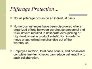54
Pilferage Protection…
 Not all pilferage occurs on an individual basis.
 Numerous instances have been discovered where
organized efforts between warehouse personnel and
truck drivers resulted in deliberate over-picking or
high-for-low-value product substitution in order to
move unauthorized merchandise out of the
warehouse.
 Employee rotation, total case counts, and occasional
complete line-item checks can reduce vulnerability to
such collaboration.
 