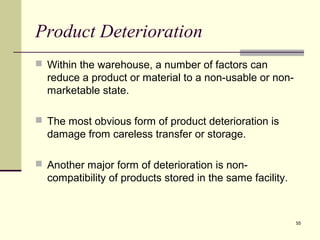 55
Product Deterioration
 Within the warehouse, a number of factors can
reduce a product or material to a non-usable or non-
marketable state.
 The most obvious form of product deterioration is
damage from careless transfer or storage.
 Another major form of deterioration is non-
compatibility of products stored in the same facility.
 
