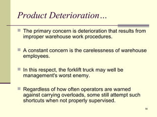 56
Product Deterioration…
 The primary concern is deterioration that results from
improper warehouse work procedures.
 A constant concern is the carelessness of warehouse
employees.
 In this respect, the forklift truck may well be
management's worst enemy.
 Regardless of how often operators are warned
against carrying overloads, some still attempt such
shortcuts when not properly supervised.
 