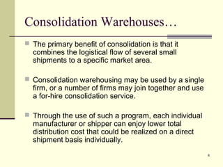 6
Consolidation Warehouses…
 The primary benefit of consolidation is that it
combines the logistical flow of several small
shipments to a specific market area.
 Consolidation warehousing may be used by a single
firm, or a number of firms may join together and use
a for-hire consolidation service.
 Through the use of such a program, each individual
manufacturer or shipper can enjoy lower total
distribution cost that could be realized on a direct
shipment basis individually.
 