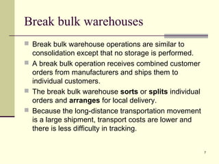 7
Break bulk warehouses
 Break bulk warehouse operations are similar to
consolidation except that no storage is performed.
 A break bulk operation receives combined customer
orders from manufacturers and ships them to
individual customers.
 The break bulk warehouse sorts or splits individual
orders and arranges for local delivery.
 Because the long-distance transportation movement
is a large shipment, transport costs are lower and
there is less difficulty in tracking.
 